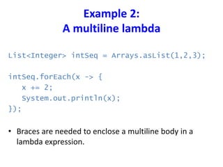 Example 2:
A multiline lambda
List<Integer> intSeq = Arrays.asList(1,2,3);
intSeq.forEach(x -> {
x += 2;
System.out.println(x);
});
• Braces are needed to enclose a multiline body in a
lambda expression.
 