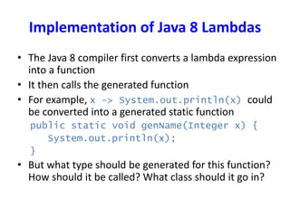 Implementation of Java 8 Lambdas
• The Java 8 compiler first converts a lambda expression
into a function
• It then calls the generated function
• For example, x -> System.out.println(x) could
be converted into a generated static function
public static void genName(Integer x) {
System.out.println(x);
}
• But what type should be generated for this function?
How should it be called? What class should it go in?
 
