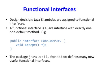 Functional Interfaces
• Design decision: Java 8 lambdas are assigned to functional
interfaces.
• A functional interface is a Java interface with exactly one
non-default method. E.g.,
public interface Consumer<T> {
void accept(T t);
}
• The package java.util.function defines many new
useful functional interfaces.
 