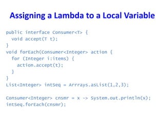Assigning a Lambda to a Local Variable
public interface Consumer<T> {
void accept(T t);
}
void forEach(Consumer<Integer> action {
for (Integer i:items) {
action.accept(t);
}
}
List<Integer> intSeq = Arrrays.asList(1,2,3);
Consumer<Integer> cnsmr = x -> System.out.println(x);
intSeq.forEach(cnsmr);
 