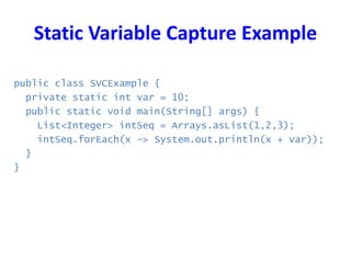 Static Variable Capture Example
public class SVCExample {
private static int var = 10;
public static void main(String[] args) {
List<Integer> intSeq = Arrays.asList(1,2,3);
intSeq.forEach(x -> System.out.println(x + var));
}
}
 