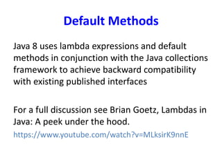 Default Methods
Java 8 uses lambda expressions and default
methods in conjunction with the Java collections
framework to achieve backward compatibility
with existing published interfaces
For a full discussion see Brian Goetz, Lambdas in
Java: A peek under the hood.
https://www.youtube.com/watch?v=MLksirK9nnE
 