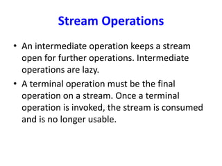 Stream Operations
• An intermediate operation keeps a stream
open for further operations. Intermediate
operations are lazy.
• A terminal operation must be the final
operation on a stream. Once a terminal
operation is invoked, the stream is consumed
and is no longer usable.
 