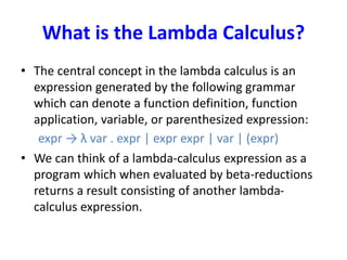 What is the Lambda Calculus?
• The central concept in the lambda calculus is an
expression generated by the following grammar
which can denote a function definition, function
application, variable, or parenthesized expression:
expr → λ var . expr | expr expr | var | (expr)
• We can think of a lambda-calculus expression as a
program which when evaluated by beta-reductions
returns a result consisting of another lambda-
calculus expression.
 