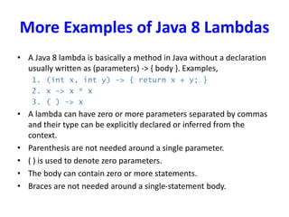 More Examples of Java 8 Lambdas
• A Java 8 lambda is basically a method in Java without a declaration
usually written as (parameters) -> { body }. Examples,
1. (int x, int y) -> { return x + y; }
2. x -> x * x
3. ( ) -> x
• A lambda can have zero or more parameters separated by commas
and their type can be explicitly declared or inferred from the
context.
• Parenthesis are not needed around a single parameter.
• ( ) is used to denote zero parameters.
• The body can contain zero or more statements.
• Braces are not needed around a single-statement body.
 