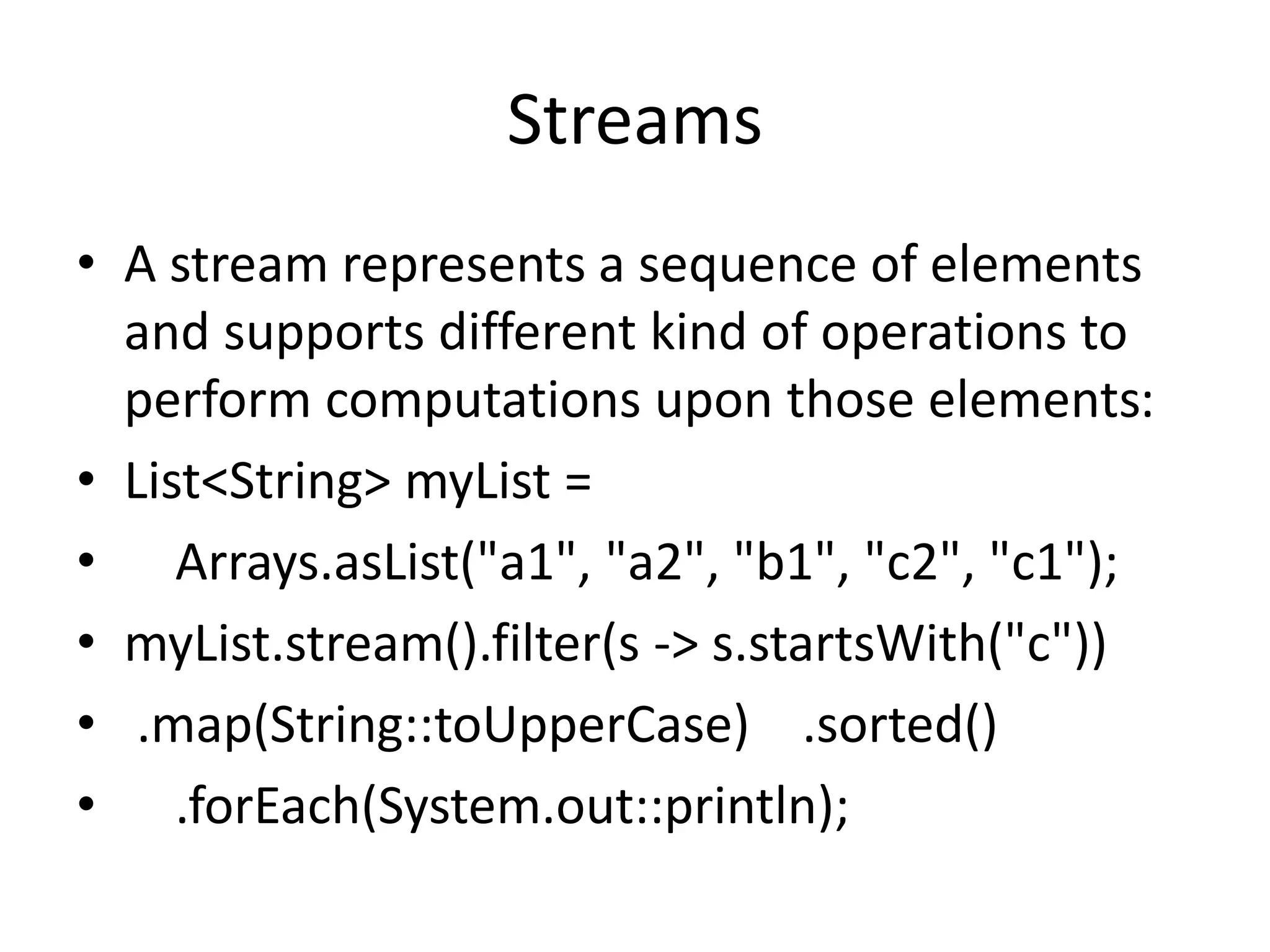 Streams
• A stream represents a sequence of elements
and supports different kind of operations to
perform computations upon those elements:
• List<String> myList =
• Arrays.asList("a1", "a2", "b1", "c2", "c1");
• myList.stream().filter(s -> s.startsWith("c"))
• .map(String::toUpperCase) .sorted()
• .forEach(System.out::println);
 