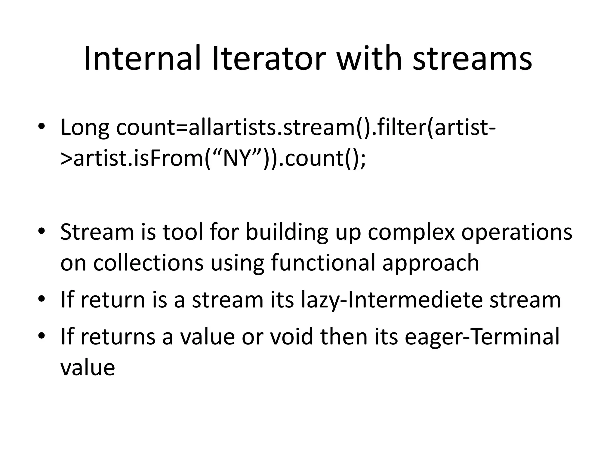 Internal Iterator with streams
• Long count=allartists.stream().filter(artist-
>artist.isFrom(“NY”)).count();
• Stream is tool for building up complex operations
on collections using functional approach
• If return is a stream its lazy-Intermediete stream
• If returns a value or void then its eager-Terminal
value
 