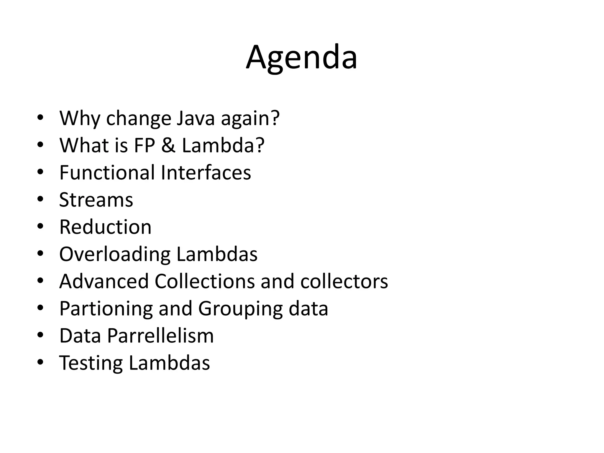 Agenda
• Why change Java again?
• What is FP & Lambda?
• Functional Interfaces
• Streams
• Reduction
• Overloading Lambdas
• Advanced Collections and collectors
• Partioning and Grouping data
• Data Parrellelism
• Testing Lambdas
 