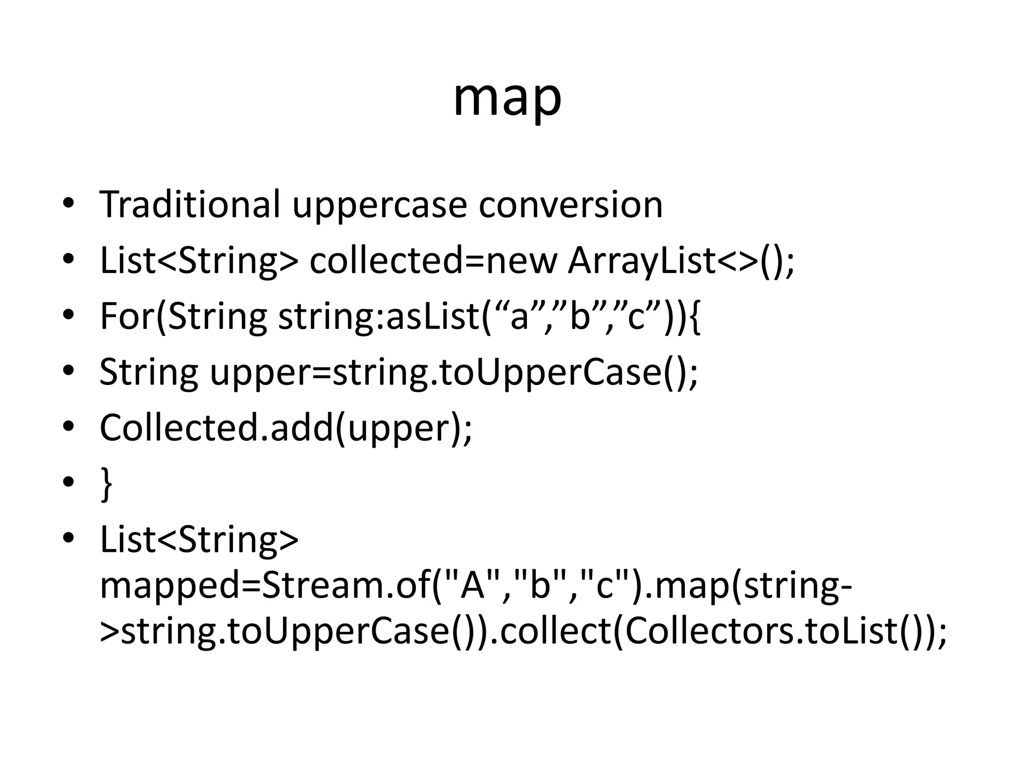 map
• Traditional uppercase conversion
• List<String> collected=new ArrayList<>();
• For(String string:asList(“a”,”b”,”c”)){
• String upper=string.toUpperCase();
• Collected.add(upper);
• }
• List<String>
mapped=Stream.of("A","b","c").map(string-
>string.toUpperCase()).collect(Collectors.toList());
 