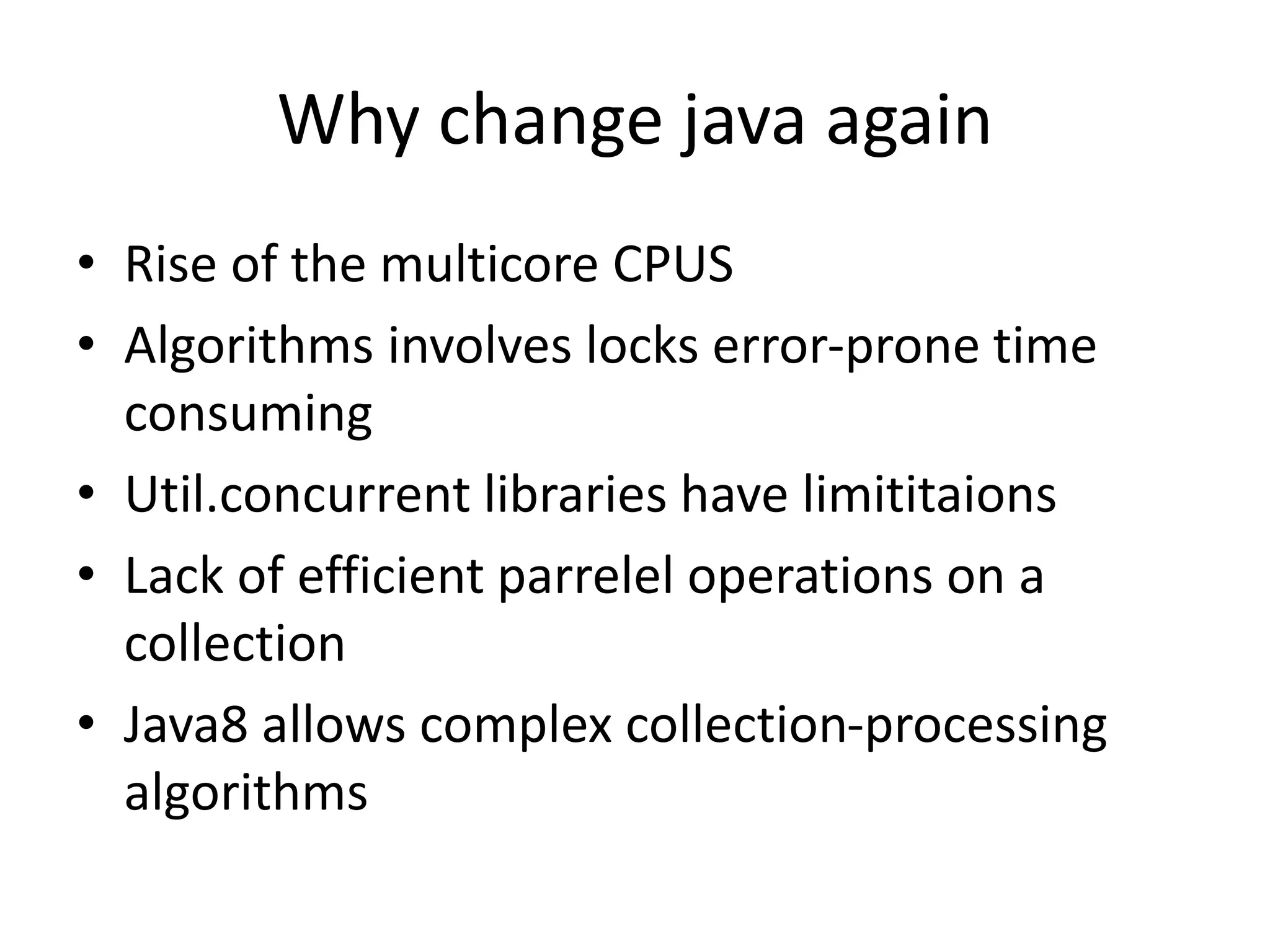 Why change java again
• Rise of the multicore CPUS
• Algorithms involves locks error-prone time
consuming
• Util.concurrent libraries have limititaions
• Lack of efficient parrelel operations on a
collection
• Java8 allows complex collection-processing
algorithms
 