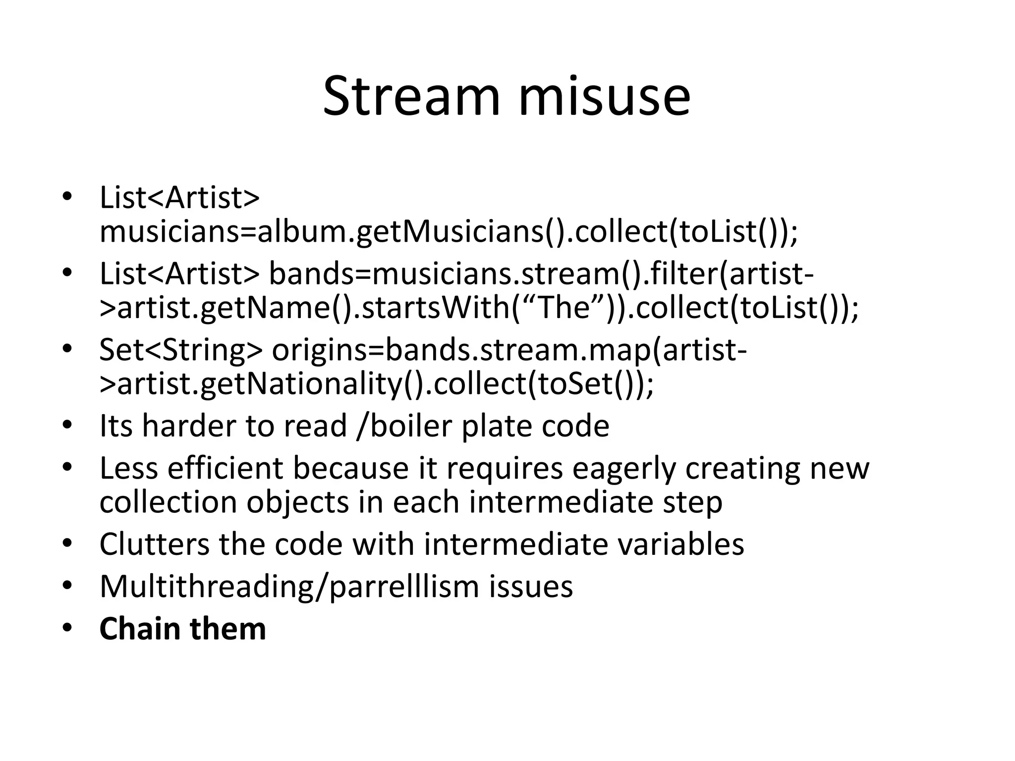 Stream misuse
• List<Artist>
musicians=album.getMusicians().collect(toList());
• List<Artist> bands=musicians.stream().filter(artist-
>artist.getName().startsWith(“The”)).collect(toList());
• Set<String> origins=bands.stream.map(artist-
>artist.getNationality().collect(toSet());
• Its harder to read /boiler plate code
• Less efficient because it requires eagerly creating new
collection objects in each intermediate step
• Clutters the code with intermediate variables
• Multithreading/parrelllism issues
• Chain them
 