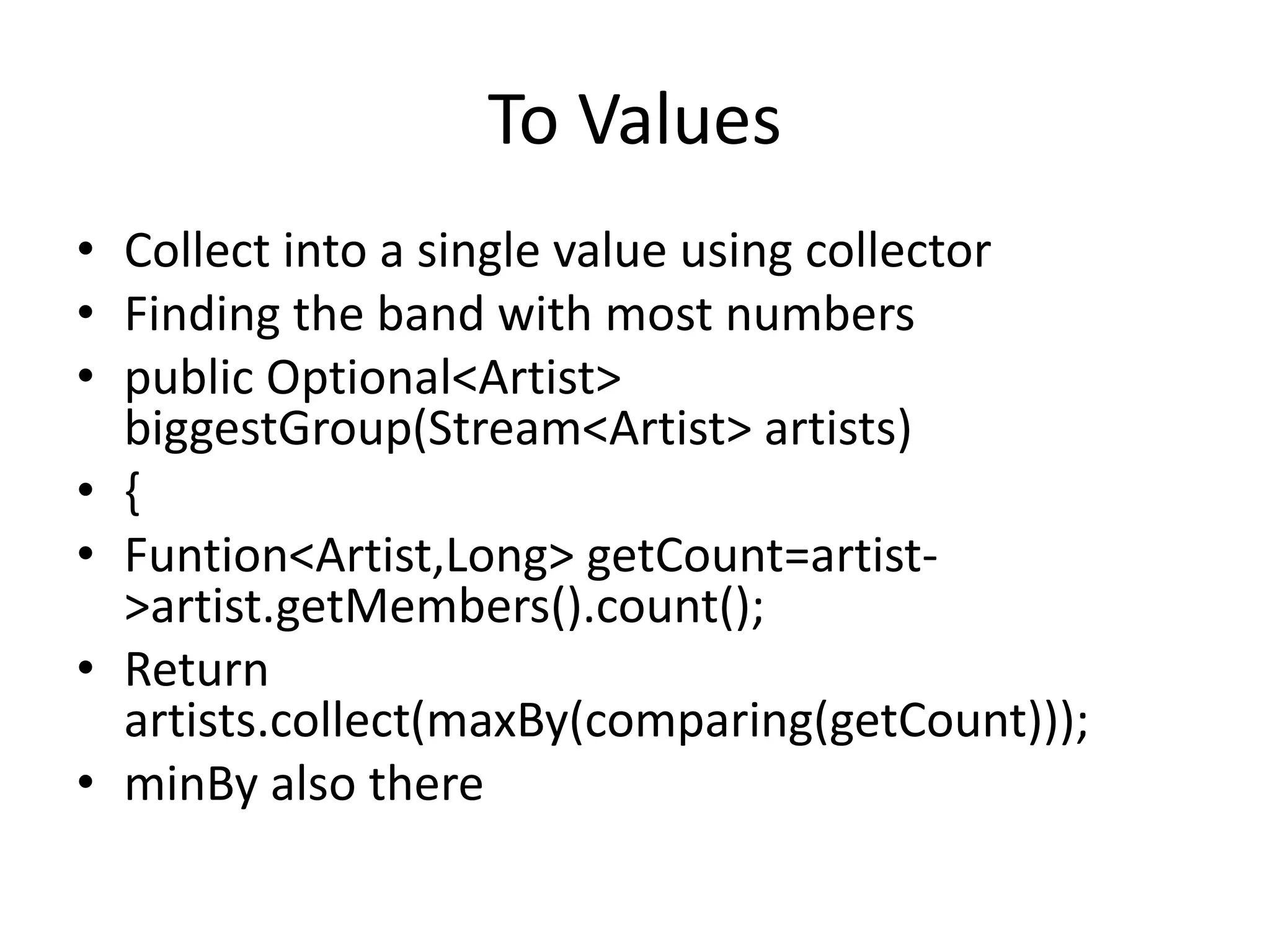 To Values
• Collect into a single value using collector
• Finding the band with most numbers
• public Optional<Artist>
biggestGroup(Stream<Artist> artists)
• {
• Funtion<Artist,Long> getCount=artist-
>artist.getMembers().count();
• Return
artists.collect(maxBy(comparing(getCount)));
• minBy also there
 