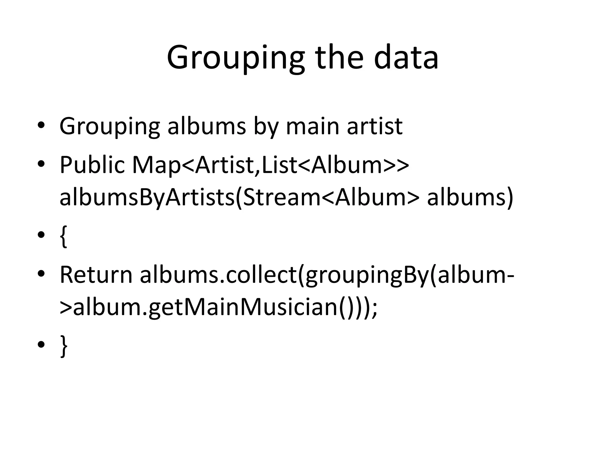 Grouping the data
• Grouping albums by main artist
• Public Map<Artist,List<Album>>
albumsByArtists(Stream<Album> albums)
• {
• Return albums.collect(groupingBy(album-
>album.getMainMusician()));
• }
 
