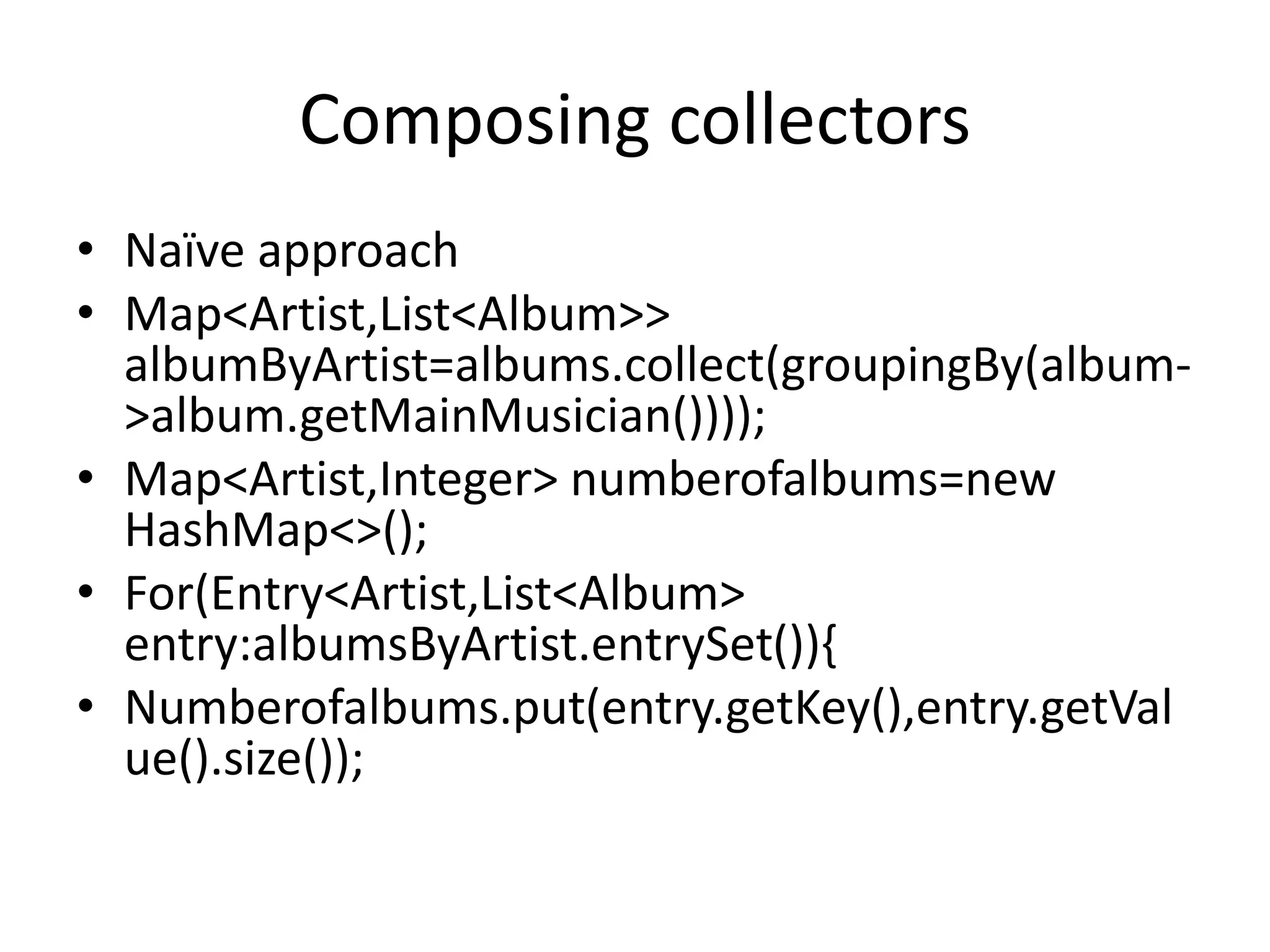 Composing collectors
• Naïve approach
• Map<Artist,List<Album>>
albumByArtist=albums.collect(groupingBy(album-
>album.getMainMusician())));
• Map<Artist,Integer> numberofalbums=new
HashMap<>();
• For(Entry<Artist,List<Album>
entry:albumsByArtist.entrySet()){
• Numberofalbums.put(entry.getKey(),entry.getVal
ue().size());
 
