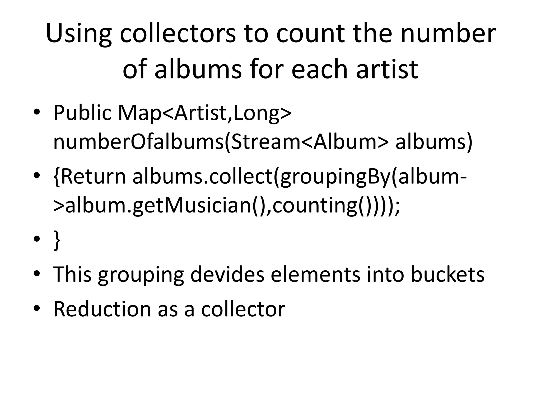 Using collectors to count the number
of albums for each artist
• Public Map<Artist,Long>
numberOfalbums(Stream<Album> albums)
• {Return albums.collect(groupingBy(album-
>album.getMusician(),counting())));
• }
• This grouping devides elements into buckets
• Reduction as a collector
 