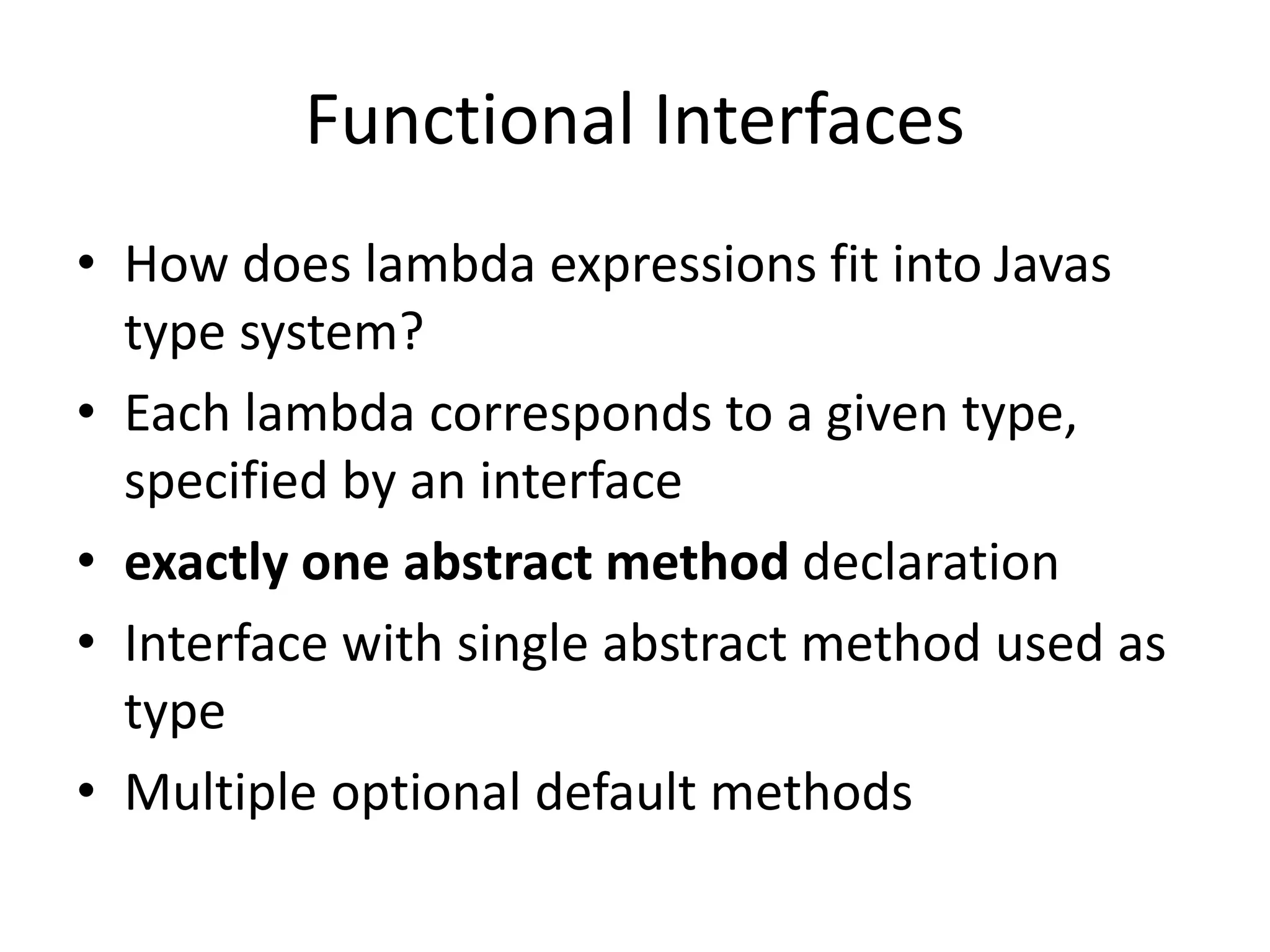 Functional Interfaces
• How does lambda expressions fit into Javas
type system?
• Each lambda corresponds to a given type,
specified by an interface
• exactly one abstract method declaration
• Interface with single abstract method used as
type
• Multiple optional default methods
 