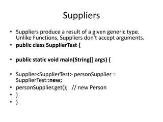 Suppliers
• Suppliers produce a result of a given generic type.
Unlike Functions, Suppliers don't accept arguments.
• public class SupplierTest {
• public static void main(String[] args) {
• Supplier<SupplierTest> personSupplier =
SupplierTest::new;
• personSupplier.get(); // new Person
• }
• }
 