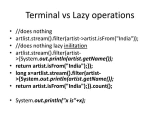 Terminal vs Lazy operations
• //does nothing
• artlist.stream().filter(artist->artist.isFrom("India"));
• //does nothing lazy inilitation
• artlist.stream().filter(artist-
>{System.out.println(artist.getName());
• return artist.isFrom("India");});
• long x=artlist.stream().filter(artist-
>{System.out.println(artist.getName());
• return artist.isFrom("India");}).count();
• System.out.println("x is"+x);
 