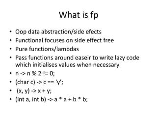 What is fp
• Oop data abstraction/side efects
• Functional focuses on side effect free
• Pure functions/lambdas
• Pass functions around easeir to write lazy code
which initialises values when necessary
• n -> n % 2 != 0;
• (char c) -> c == 'y';
• (x, y) -> x + y;
• (int a, int b) -> a * a + b * b;
 