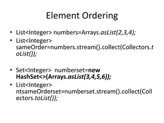 Element Ordering
• List<Integer> numbers=Arrays.asList(2,3,4);
• List<Integer>
sameOrder=numbers.stream().collect(Collectors.t
oList());
• Set<Integer> numberset=new
HashSet<>(Arrays.asList(3,4,5,6));
• List<Integer>
ntsameOrderset=numberset.stream().collect(Coll
ectors.toList());
 