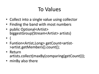 To Values
• Collect into a single value using collector
• Finding the band with most numbers
• public Optional<Artist>
biggestGroup(Stream<Artist> artists)
• {
• Funtion<Artist,Long> getCount=artist-
>artist.getMembers().count();
• Return
artists.collect(maxBy(comparing(getCount)));
• minBy also there
 