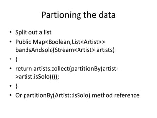 Partioning the data
• Split out a list
• Public Map<Boolean,List<Artist>>
bandsAndsolo(Stream<Artist> artists)
• {
• return artists.collect(partitionBy(artist-
>artist.isSolo()));
• }
• Or partitionBy(Artist::isSolo) method reference
 