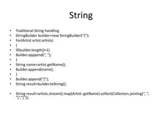 String
• Traditional String handling
• StringBuilder builder=new StringBuilder(“[“);
• For(Artist artist:artists)
• {
• If(builder.length()>1)
• Builder.apppend(“, “);
• }
• String name=artist.getName();
• Builder.append(name);
• }
• Builder.append(“]”);
• String result=builder.toString();
• String result=artists.stream().map(Artist::getName).collect(Collectors.joiniing(“, “,
“[“,”]”));
 