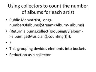 Using collectors to count the number
of albums for each artist
• Public Map<Artist,Long>
numberOfalbums(Stream<Album> albums)
• {Return albums.collect(groupingBy(album-
>album.getMusician(),counting())));
• }
• This grouping devides elements into buckets
• Reduction as a collector
 