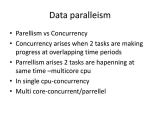 Data paralleism
• Parellism vs Concurrency
• Concurrency arises when 2 tasks are making
progress at overlapping time periods
• Parrellism arises 2 tasks are hapenning at
same time –multicore cpu
• In single cpu-concurrency
• Multi core-concurrent/parrellel
 
