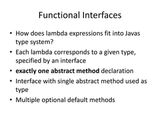 Functional Interfaces
• How does lambda expressions fit into Javas
type system?
• Each lambda corresponds to a given type,
specified by an interface
• exactly one abstract method declaration
• Interface with single abstract method used as
type
• Multiple optional default methods
 