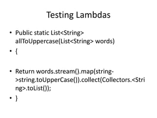 Testing Lambdas
• Public static List<String>
allToUppercase(List<String> words)
• {
• Return words.stream().map(string-
>string.toUpperCase()).collect(Collectors.<Stri
ng>.toList());
• }
 