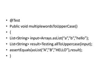 • @Test
• Public void multiplewordsToUpperCase()
• {
• List<String> input=Arrays.asList(“a”,”b”,”hello”);
• List<String> result=Testing.allToUppercase(input);
• assertEquals(asList(“A”,”B”,”HELLO”),result);
• }
 