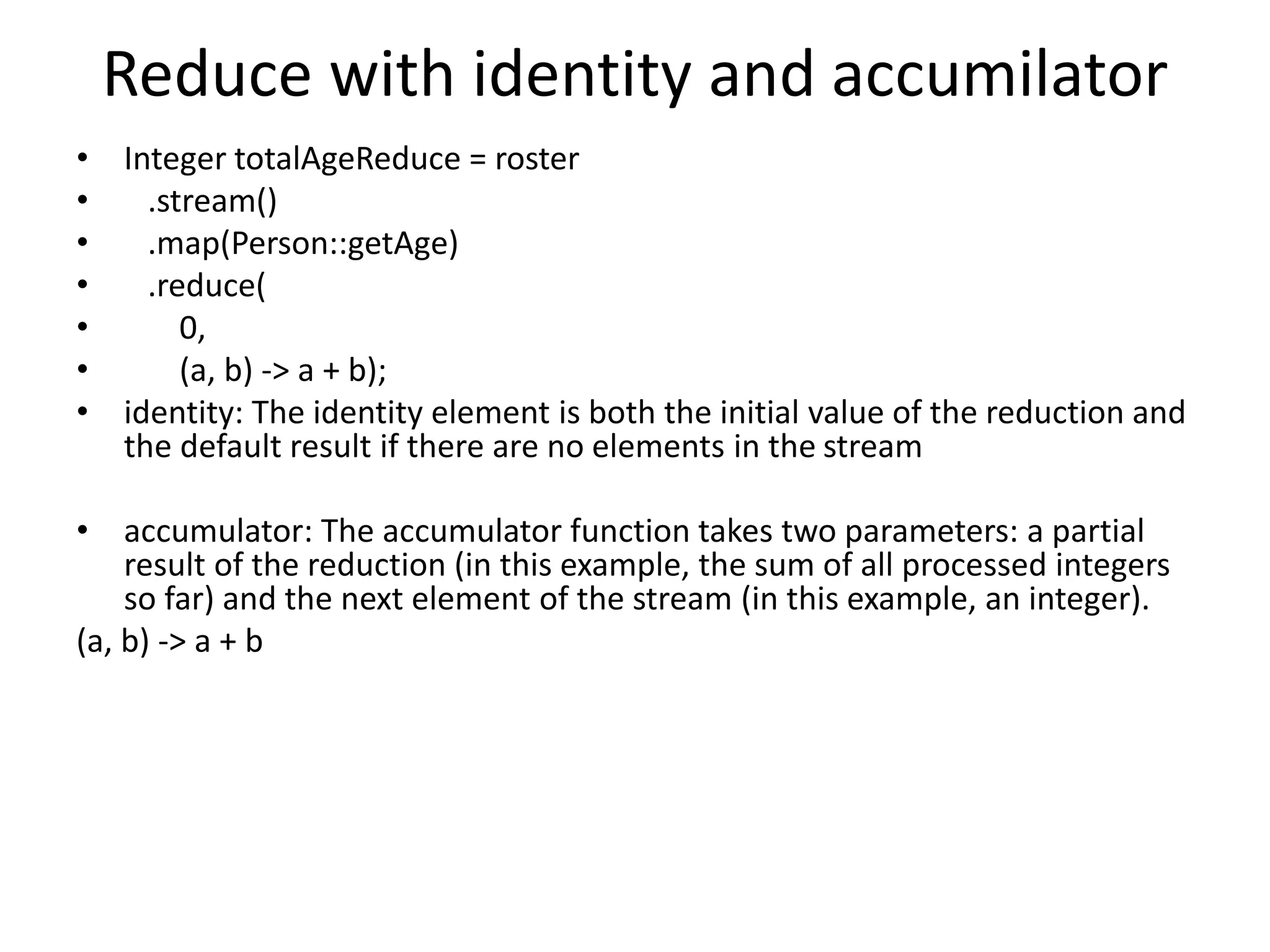Reduce with identity and accumilator • Integer totalAgeReduce = roster • .stream() • .map(Person::getAge) • .reduce( • 0, • (a, b) -> a + b); • identity: The identity element is both the initial value of the reduction and the default result if there are no elements in the stream • accumulator: The accumulator function takes two parameters: a partial result of the reduction (in this example, the sum of all processed integers so far) and the next element of the stream (in this example, an integer). (a, b) -> a + b 