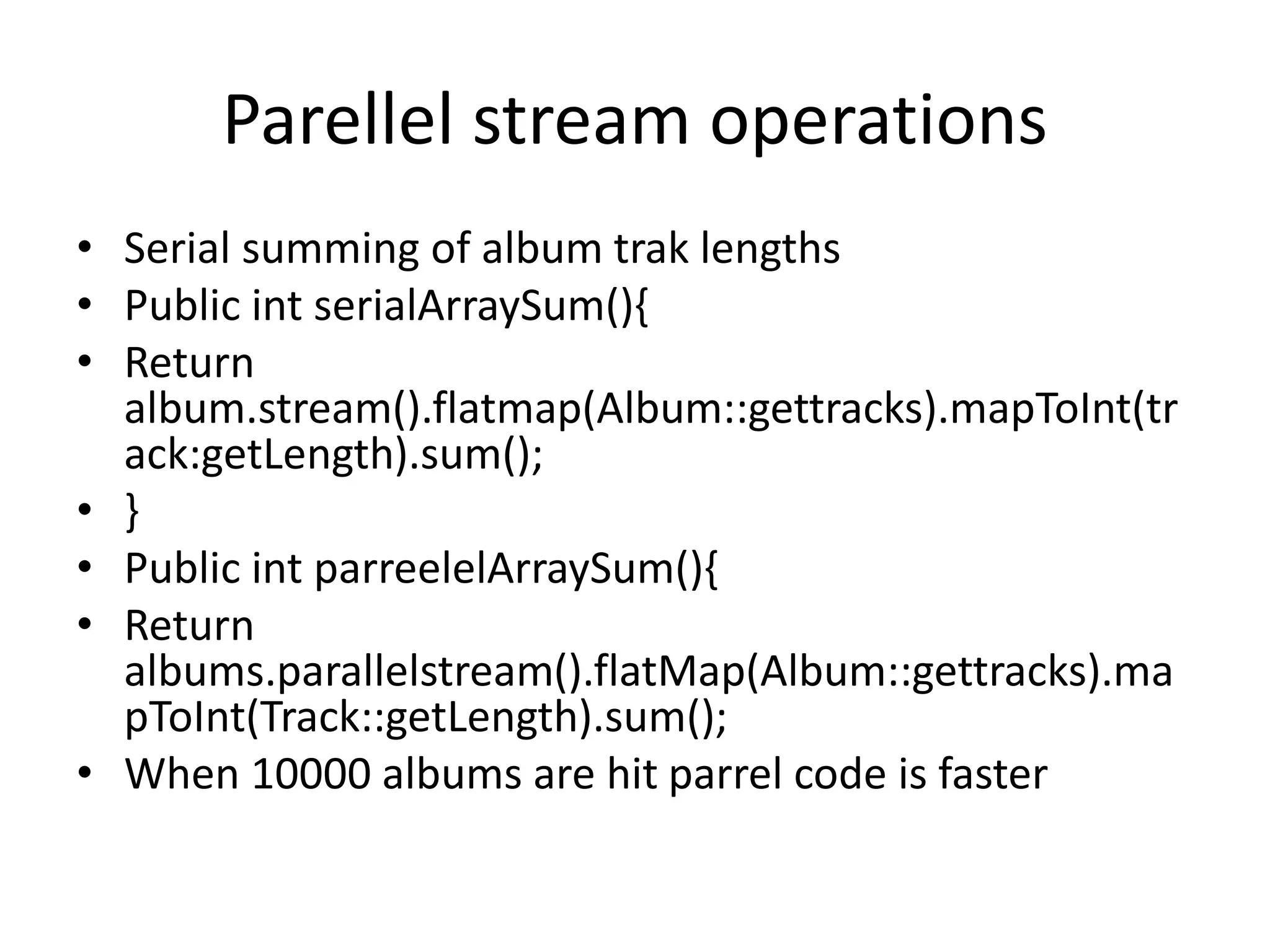 Parellel stream operations • Serial summing of album trak lengths • Public int serialArraySum(){ • Return album.stream().flatmap(Album::gettracks).mapToInt(tr ack:getLength).sum(); • } • Public int parreelelArraySum(){ • Return albums.parallelstream().flatMap(Album::gettracks).ma pToInt(Track::getLength).sum(); • When 10000 albums are hit parrel code is faster 