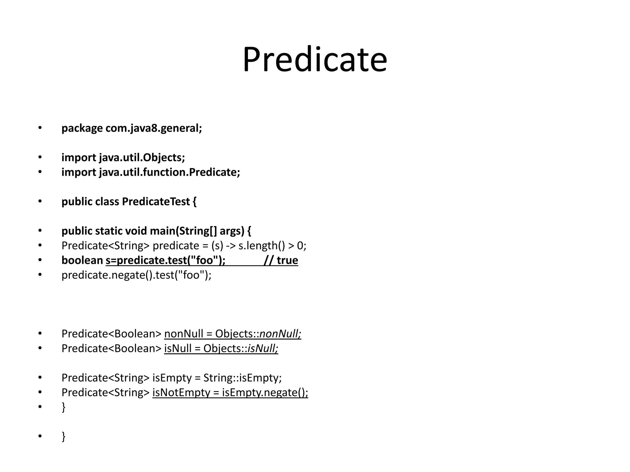 Predicate • package com.java8.general; • import java.util.Objects; • import java.util.function.Predicate; • public class PredicateTest { • public static void main(String[] args) { • Predicate<String> predicate = (s) -> s.length() > 0; • boolean s=predicate.test("foo"); // true • predicate.negate().test("foo"); • Predicate<Boolean> nonNull = Objects::nonNull; • Predicate<Boolean> isNull = Objects::isNull; • Predicate<String> isEmpty = String::isEmpty; • Predicate<String> isNotEmpty = isEmpty.negate(); • } • } 
