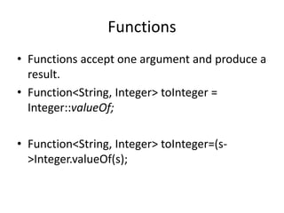 Functions
• Functions accept one argument and produce a
result.
• Function<String, Integer> toInteger =
Integer::valueOf;
• Function<String, Integer> toInteger=(s-
>Integer.valueOf(s);
 