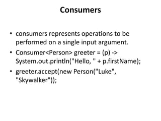 Consumers
• consumers represents operations to be
performed on a single input argument.
• Consumer<Person> greeter = (p) ->
System.out.println("Hello, " + p.firstName);
• greeter.accept(new Person("Luke",
"Skywalker"));
 