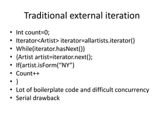 Traditional external iteration
• Int count=0;
• Iterator<Artist> iterator=allartists.iterator()
• While(iterator.hasNext())
• {Artist artist=iterator.next();
• If(artist.isForm(“NY”)
• Count++
• }
• Lot of boilerplate code and difficult concurrency
• Serial drawback
 