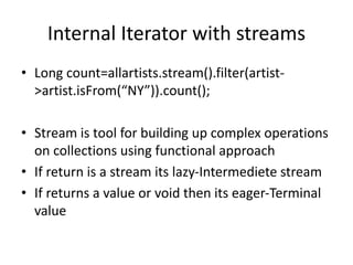 Internal Iterator with streams
• Long count=allartists.stream().filter(artist-
>artist.isFrom(“NY”)).count();
• Stream is tool for building up complex operations
on collections using functional approach
• If return is a stream its lazy-Intermediete stream
• If returns a value or void then its eager-Terminal
value
 
