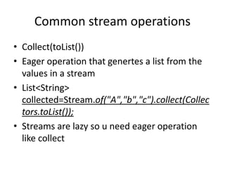 Common stream operations
• Collect(toList())
• Eager operation that genertes a list from the
values in a stream
• List<String>
collected=Stream.of("A","b","c").collect(Collec
tors.toList());
• Streams are lazy so u need eager operation
like collect
 