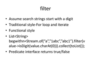 filter
• Assume search strings start with a digit
• Traditional style-For loop and iterate
• Functional style
• List<String>
begwithn=Stream.of(“a”,”1abc”,”abc1”).filter(v
alue->isDigit(value.charAt(0))).collect(toList());
• Predicate interface returns true/false
 