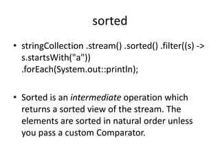 sorted
• stringCollection .stream() .sorted() .filter((s) ->
s.startsWith("a"))
.forEach(System.out::println);
• Sorted is an intermediate operation which
returns a sorted view of the stream. The
elements are sorted in natural order unless
you pass a custom Comparator.
 