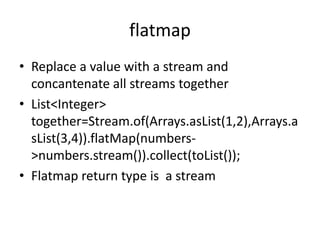 flatmap
• Replace a value with a stream and
concantenate all streams together
• List<Integer>
together=Stream.of(Arrays.asList(1,2),Arrays.a
sList(3,4)).flatMap(numbers-
>numbers.stream()).collect(toList());
• Flatmap return type is a stream
 