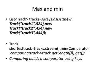 Max and min
• List<Track> tracks=Arrays.asList(new
Track("track1",524),new
Track("track2",454),new
Track("track3",444));
• Track
shortesttrack=tracks.stream().min(Comparator
.comparing(track->track.getLength())).get();
• Comparing builds a comparator using keys
 