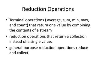 Reduction Operations
• Terminal operations ( average, sum, min, max,
and count) that return one value by combining
the contents of a stream
• reduction operations that return a collection
instead of a single value.
• general-purpose reduction operations reduce
and collect
 