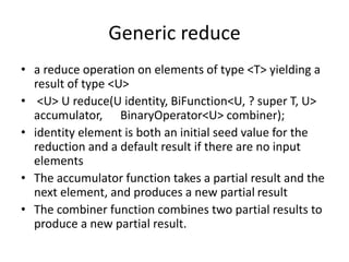 Generic reduce
• a reduce operation on elements of type <T> yielding a
result of type <U>
• <U> U reduce(U identity, BiFunction<U, ? super T, U>
accumulator, BinaryOperator<U> combiner);
• identity element is both an initial seed value for the
reduction and a default result if there are no input
elements
• The accumulator function takes a partial result and the
next element, and produces a new partial result
• The combiner function combines two partial results to
produce a new partial result.
 