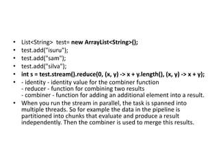 • List<String> test= new ArrayList<String>();
• test.add("isuru");
• test.add("sam");
• test.add("silva");
• int s = test.stream().reduce(0, (x, y) -> x + y.length(), (x, y) -> x + y);
• - identity - identity value for the combiner function
- reducer - function for combining two results
- combiner - function for adding an additional element into a result.
• When you run the stream in parallel, the task is spanned into
multiple threads. So for example the data in the pipeline is
partitioned into chunks that evaluate and produce a result
independently. Then the combiner is used to merge this results.
 