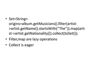 • Set<String>
origins=album.getMusicians().filter(artist-
>artist.getName().startsWith(“The”)).map(arti
st->artist.getNationality()).collect(toSet());
• Filter,map are lazy operations
• Collect is eager
 