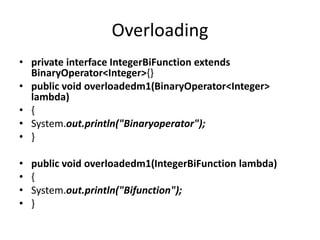 Overloading
• private interface IntegerBiFunction extends
BinaryOperator<Integer>{}
• public void overloadedm1(BinaryOperator<Integer>
lambda)
• {
• System.out.println("Binaryoperator");
• }
• public void overloadedm1(IntegerBiFunction lambda)
• {
• System.out.println("Bifunction");
• }
 