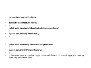 • private interface IntPredicate
• {
• public boolean test(int value);
• }
• public void overloadp1(Predicate<Integer> predicate)
• {
• System.out.println("Predicate");
• }
• public void overloadp1(IntPredicate predicate)
• {
• System.out.println("Intpredicate");
• }
• If there are several possible target types and there is no specific type you have to
manually provid the type
 